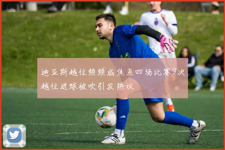 迪亚斯越位频频成焦点四场比赛9次越位进球被吹引发热议