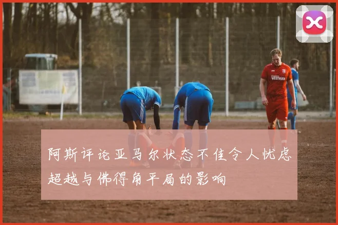 阿斯评论亚马尔状态不佳令人忧虑超越与佛得角平局的影响