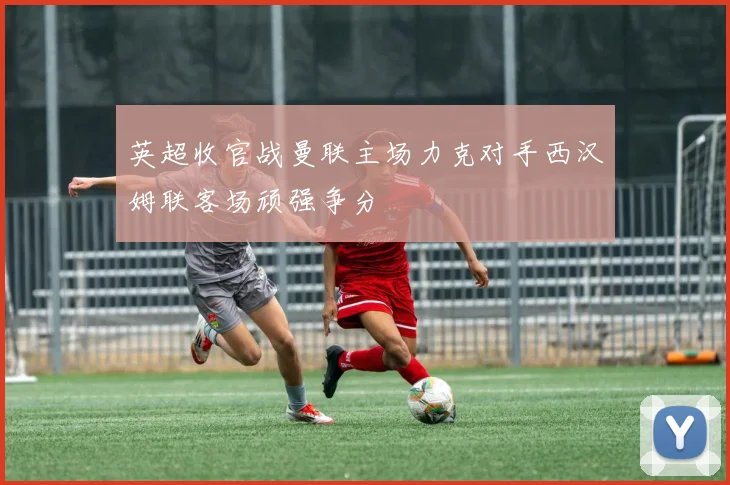 英超收官战曼联主场力克对手西汉姆联客场顽强争分