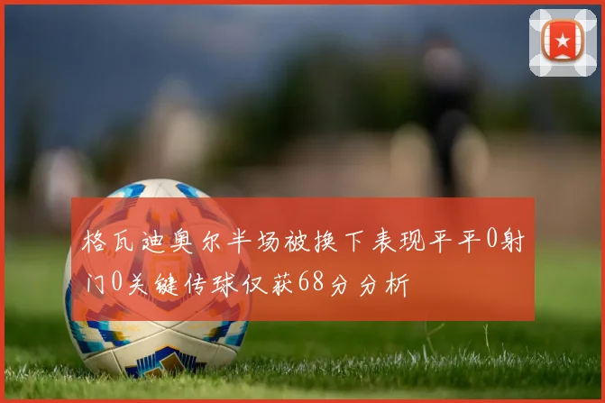 格瓦迪奥尔半场被换下表现平平0射门0关键传球仅获68分分析