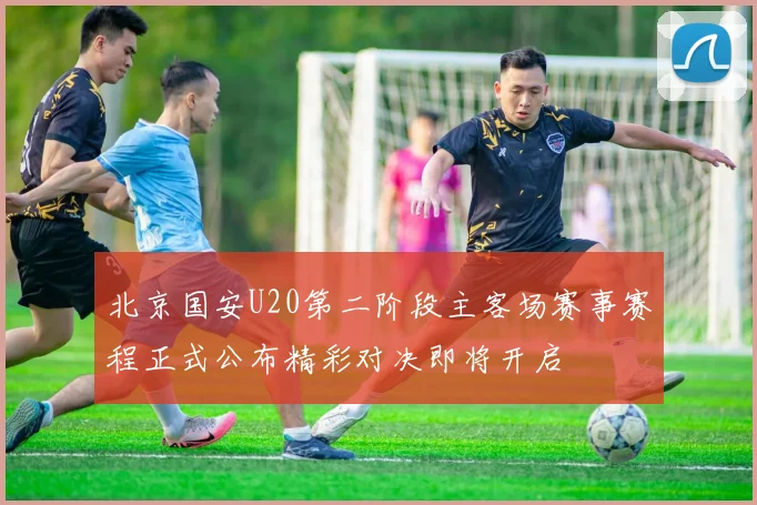 北京国安U20第二阶段主客场赛事赛程正式公布精彩对决即将开启