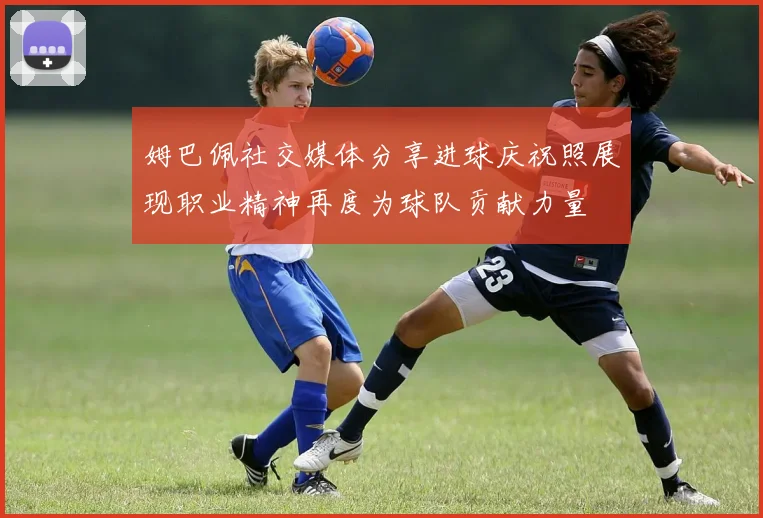 姆巴佩社交媒体分享进球庆祝照展现职业精神再度为球队贡献力量
