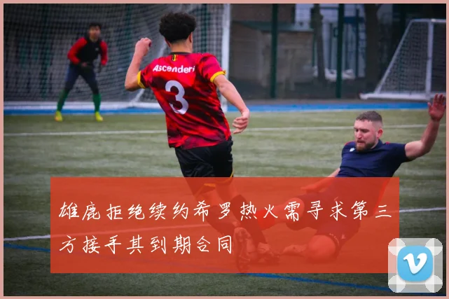 雄鹿拒绝续约希罗热火需寻求第三方接手其到期合同