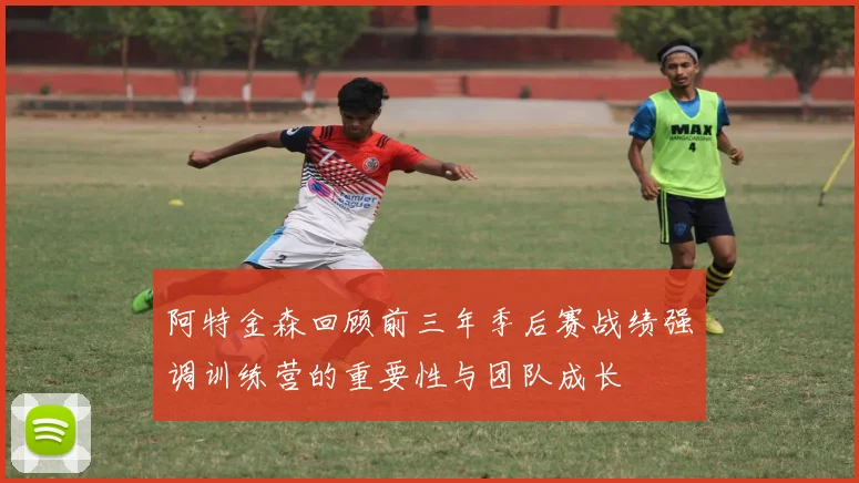 阿特金森回顾前三年季后赛战绩强调训练营的重要性与团队成长