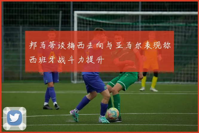 邦马蒂谈梅西去向与亚马尔表现称西班牙战斗力提升