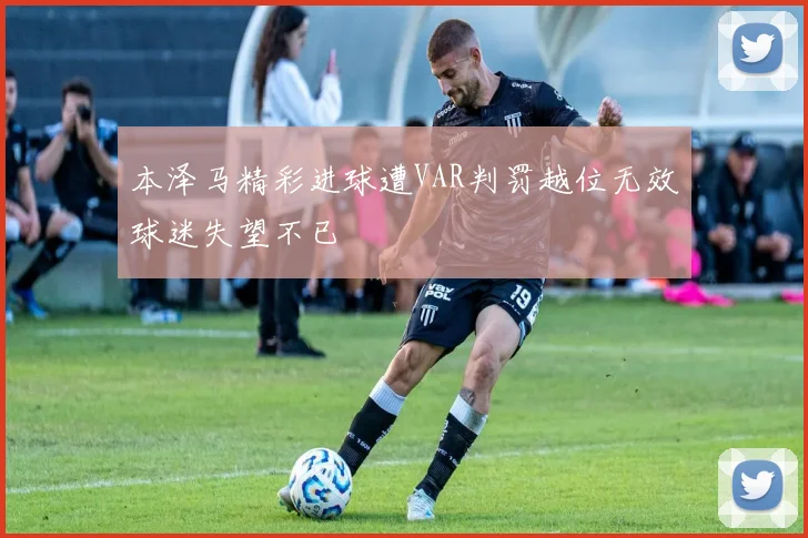 本泽马精彩进球遭VAR判罚越位无效球迷失望不已