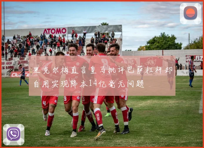 里克尔梅直言皇马批评巴萨杠杆却自用实现降本14亿毫无问题