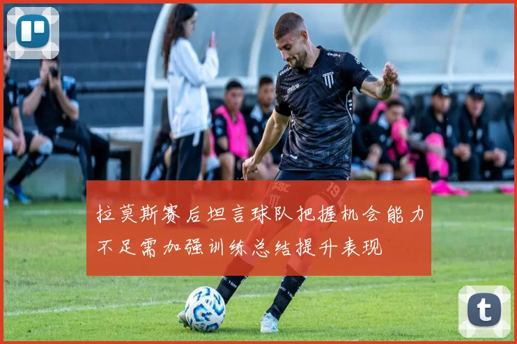 拉莫斯赛后坦言球队把握机会能力不足需加强训练总结提升表现