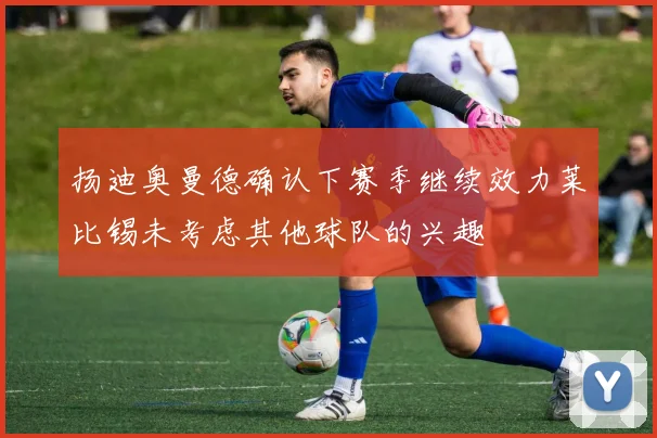 扬迪奥曼德确认下赛季继续效力莱比锡未考虑其他球队的兴趣