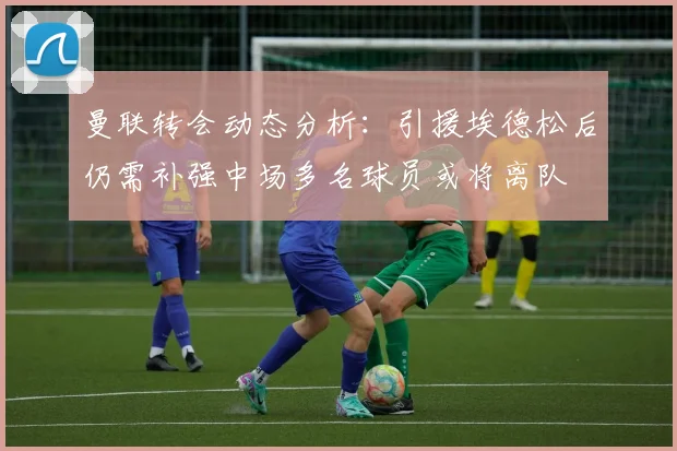曼联转会动态分析：引援埃德松后仍需补强中场多名球员或将离队