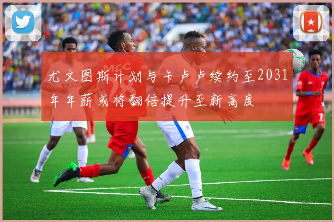 尤文图斯计划与卡卢卢续约至2031年年薪或将翻倍提升至新高度