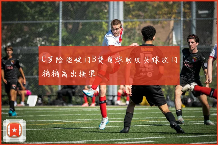 C罗险些破门B费角球助攻头球攻门稍稍高出横梁