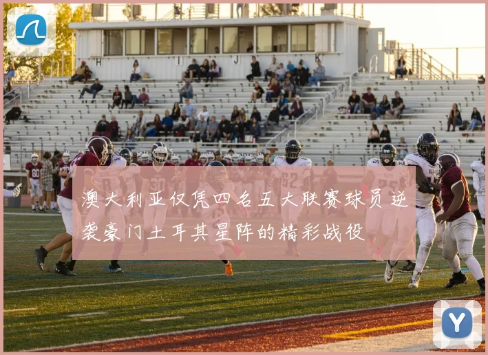澳大利亚仅凭四名五大联赛球员逆袭豪门土耳其星阵的精彩战役