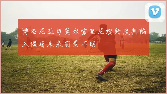 博洛尼亚与奥尔索里尼续约谈判陷入僵局未来前景不明